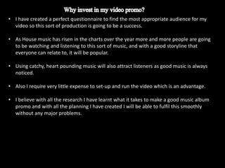 • I have created a perfect questionnaire to find the most appropriate audience for my
  video so this sort of production is going to be a success.

• As House music has risen in the charts over the year more and more people are going
  to be watching and listening to this sort of music, and with a good storyline that
  everyone can relate to, it will be popular.

• Using catchy, heart pounding music will also attract listeners as good music is always
  noticed.

• Also I require very little expense to set-up and run the video which is an advantage.

• I believe with all the research I have learnt what it takes to make a good music album
  promo and with all the planning I have created I will be able to fulfil this smoothly
  without any major problems.
 