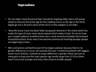 • For my video I have found out that I should be targeting older teens and young
  adults as they are the prime age for the clubbing scene, as the age in the UK to
  legally go out is 18 and in parts of the US 21 so the category is set older.

•    Recently house music has been taken by popular demand in the charts which has
    made this type of music more stereo typical which makes it hard for me to show
    you a target audience as before there was a small minority of people that enjoyed
    house/dance/tech music now it has become commercial meaning younger people
    are beginning to listen.

• Men and women will both be part of my target audience because there is no
  gender differences in music, for example this year I visited Creamfields UK’s biggest
  house music festival. I noticed no major difference in gender where was just as
  many girls as boys also the most popular age would range from 17-25 as there
  wasn’t any much younger and only a few amount of elder people.
 