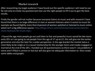 After researching my target audience I have found out the specific audience I will need to use
for not only to create my questionnaire but use the right people to fill it out to gain the best
results.

Firstly the gender will not matter because everyone listens to music and with research I have
found that there is no large difference in men or women listeners when it comes to music for
example we found Slightly more than 8 percent of women watched or listened to music online
which isn’t a big difference source: http://blog.nielsen.com/nielsenwire/consumer/women-
more-ravenous-for-music-sites .

 I Found the age most people go out and listen to fast and powerful music would be late teens
early 20’s so I am going to ask people from the age of 17 up to 27, this will give me the earlier
generation and also the later for a wider perspective. In the age bracket the marital status is
most likely to be single or in a causal relationship for the younger teens and maybe engaged or
married at the end of the 20’s. I handed out 20 questionnaires so there wasn’t any problems if
some aren’t filled in correct or lost but will also give me adequate information to then create
some tables and graphs.
 