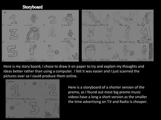 Here is my story board, I chose to draw it on paper to try and explain my thoughts and
ideas better rather than using a computer. I felt it was easier and I just scanned the
pictures over so I could produce them online.

                                       Here is a storyboard of a shorter version of the
                                       promo, as I found out most big promo music
                                       videos have a long a short version as the smaller
                                       the time advertising on T.V and Radio is cheaper.
 