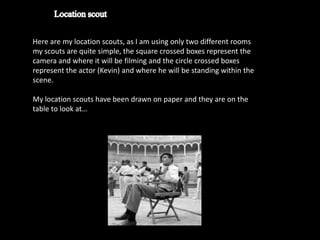 Here are my location scouts, as I am using only two different rooms
my scouts are quite simple, the square crossed boxes represent the
camera and where it will be filming and the circle crossed boxes
represent the actor (Kevin) and where he will be standing within the
scene.

My location scouts have been drawn on paper and they are on the
table to look at…
 