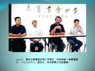 2007年，黃田方書畫展於馬六甲舉行，同時舉辦一場書畫講
座，左起為劉明亮、黃田方、符永剛博士及彭慶勤。
 