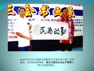 2006年馬來西亞國際書畫聯盟柔州聯委會主辦三會書
畫展，於福建會館舉辦。黃田方贈送紀念品予開幕人
         鄧文村國會議員。
 