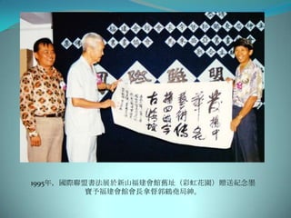 1995年，國際聯盟書法展於新山福建會館舊址（彩虹花園）贈送紀念墨
          寶予福建會館會長拿督郭鶴堯局紳。
 
