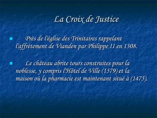   La Croix de Justice   Près de l'église des Trinitaires rappelant l'affrètement de Vianden par Philippe II en 1308. Le château abrite tours construites pour la noblesse, y compris l'Hôtel de Ville (1579) et la maison où la pharmacie est maintenant situé à (1475). 