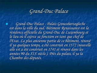 Grand-Duc Palace Grand-Duc Palace - Palais Groussherzogleche - est dans la ville du sud. Bâtiment Renaissance est la résidence officielle du Grand-Duc de Luxembourg et le lieu où il exerce sa fonction en tant que chef de l'Etat. La plus ancienne partie de ce bâtiment, rénové il ya quelques temps, a été construit en 1572 (nouvelle aile est a été construit en 1741 et rénové dans les années 90 du XIX siècle.). Près du palais, il ya la Chambre des députés.   