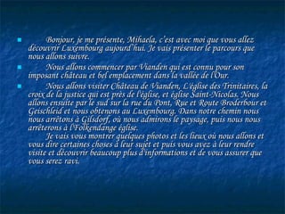 Bonjour, je me pr é sente, Mihaela, c’est avec moi que vous allez d é couvrir Luxembourg aujourd’hui. Je vais présenter le parcours que nous allons suivre. Nous allons commencer par Vianden qui est connu pour son imposant château et bel emplacement dans la vallée de l'Our.  Nous allons visiter Château de Vianden, L' é glise des Trinitaires, la croix de la justice qui est près de l'église, et église Saint-Nicolas. Nous allons ensuite par le sud sur la rue du Pont, Rue et Route Broderbour et Geischleid et nous obtenons au Luxembourg. Dans notre chemin nous nous arrêtons à Gilsdorf, où nous admirons le paysage, puis nous nous arrêterons à l'Folkendange église.   Je vais vous montrer quelques photos et les lieux où nous allons et vous dire certaines choses à leur sujet et puis vous avez à leur rendre visite et découvrir beaucoup plus d'informations et de vous assurer que vous serez ravi.   