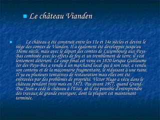 Le château a été construit entre les 11e et 14e siècles et devint le siège des comtes de Vianden. Il a également été développée jusqu'au 18ème siècle, mais avec le départ des comtes de Luxembourg aux Pays-Bas combinée avec les effets de feu et un tremblement de terre, il s'est lentement détérioré. Le coup final est venu en 1820 lorsque Guillaume Ier des Pays-Bas a vendu à un marchand local qui à son tour, a vendu son contenu et de la maçonnerie fragmentaire, le réduisant à une ruine. Il ya eu plusieurs tentatives de restauration mais elles ont été entravées par des problèmes de propriété. Victor Hugo a vécu dans le château pendant trois mois en 1871. Pas avant 1977, quand Grand-Duc Jean a cédé le château à l'Etat, at-il été possible d'entreprendre des travaux de grande envergure, dont la plupart est maintenant terminée. Le  château Vianden 
