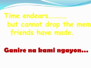 Time endears…………
 but cannot drop the mem
  friends have made.

Ganire na kami ngayon…
 