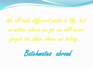 We all take different paths in life, but
no matter where we go; we will never
 forget the place where we belong…
         Batchmates abroad
 