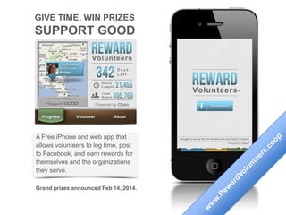 GIVE TIME. WIN PRIZES
SUPPORT GOOD
A Free iPhone and web app that
allows volunteers to log time, post
to Facebook, and earn rewards for
themselves and the organizations
they serve.
Grand prizes announced March 14, 2015
 