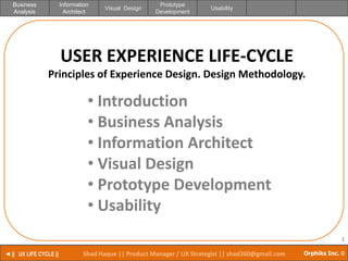 Business             Information                      Prototype
                                        Visual Design                     Usability
   Analysis               Architect                     Development




                        USER EXPERIENCE LIFE-CYCLE
                Principles of Experience Design. Design Methodology.

                                  • Introduction
                                  • Business Analysis
                                  • Information Architect
                                  • Visual Design
                                  • Prototype Development
                                  • Usability
                                                                                                                  1

◄ || UX LIFE CYCLE ||            Shad Haque || Product Manager / UX Strategist || shad360@gmail.com   Orphiks Inc. ©
                                                                                                        Ophiks Inc.
 