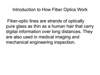 Introduction to How Fiber Optics Work

Fiber-optic lines are strands of optically
pure glass as thin as a human hair that carry
digital information over long distances. They
are also used in medical imaging and
mechanical engineering inspection.
 