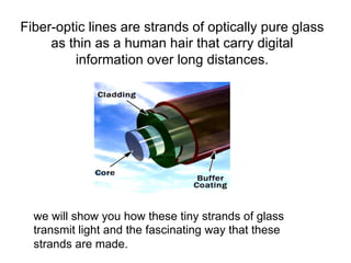 Fiber-optic lines are strands of optically pure glass
     as thin as a human hair that carry digital
         information over long distances.




  we will show you how these tiny strands of glass
  transmit light and the fascinating way that these
  strands are made.
 