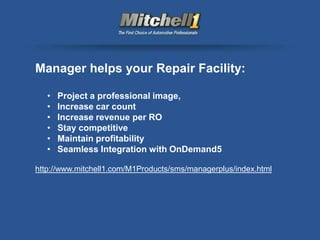 Manager helps your Repair Facility:

   •   Project a professional image,
   •   Increase car count
   •   Increase revenue per RO
   •   Stay competitive
   •   Maintain profitability
   •   Seamless Integration with OnDemand5

http://www.mitchell1.com/M1Products/sms/managerplus/index.html
 