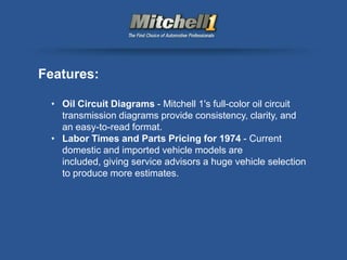Features:

 • Oil Circuit Diagrams - Mitchell 1's full-color oil circuit
   transmission diagrams provide consistency, clarity, and
   an easy-to-read format.
 • Labor Times and Parts Pricing for 1974 - Current
   domestic and imported vehicle models are
   included, giving service advisors a huge vehicle selection
   to produce more estimates.
 