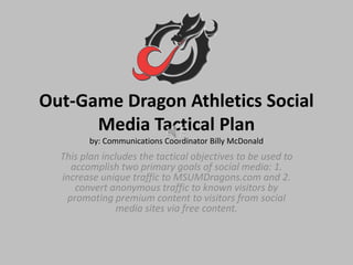 Out-Game Dragon Athletics Social
      Media Tactical Plan
         by: Communications Coordinator Billy McDonald
  This plan includes the tactical objectives to be used to
    accomplish two primary goals of social media: 1.
  increase unique traffic to MSUMDragons.com and 2.
     convert anonymous traffic to known visitors by
   promoting premium content to visitors from social
                media sites via free content.
 