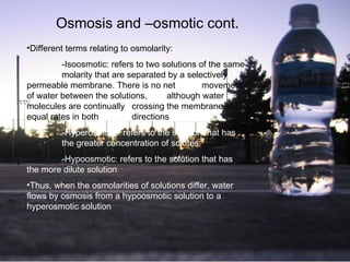 Osmosis and –osmotic cont. Different terms relating to osmolarity: -Isoosmotic: refers to two solutions of the same  molarity that are separated by a selectively  permeable membrane.  There is no net  movement of water between the solutions,  although water molecules are continually  crossing the membrane at equal rates in both  directions   -Hyperosmotic: refers to the solution that has  the greater concentration of solutes   -Hypoosmotic: refers to the solution that has  the more dilute solution   Thus, when the osmolarities of solutions differ, water flows by osmosis from a hypoosmotic solution to a hyperosmotic solution   