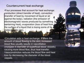 Countercurrent   heat exchange   Four processes that account for heat exchange: conduction (direct transfer of heat), convection (transfer of heat by movement of liquid or air against the body), radiation (the emission of electromagnetic waves produced by something containing heat), evaporation  (loss of heat from the surface of a liquid that is losing some of its molecules as gas). Circulation aids in heat exchange: it alters the amount of blood flowing to the skin; increased blood flow usually results in vasodilation (increase in diameter of superficial blood vessels) causing more blood flow, thus heat transfer. Vasoconstriction reduces the blood flow and heat loss by decreasing the diameter of the blood vessels.   