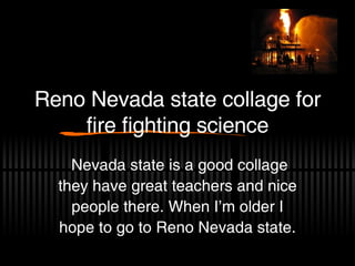 Reno Nevada state collage for fire fighting science Nevada state is a good collage they have great teachers and nice people there. When I’m older I hope to go to Reno Nevada state. 