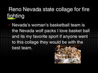 Reno Nevada state collage for fire fighting Nevada’s woman’s basketball team is the Nevada wolf packs I love basket ball and its my favorite sport if anyone went to this collage they would be with the best team. 