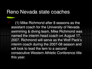 Reno Nevada state coaches (1) Mike Richmond after 8 seasons as the assistant coach for the University of Nevada swimming & diving team, Mike Richmond was named the interim head coach on August 17, 2007. Richmond will serve as the Wolf Pack’s interim coach during the 2007-08 season and will look to lead the tem to a second consecutive Western Athletic Conference title this year. 