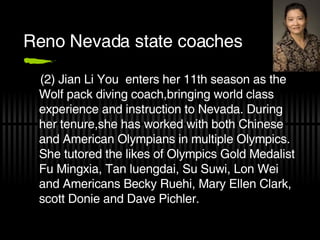 Reno Nevada state coaches (2) Jian Li You  enters her 11th season as the Wolf pack diving coach,bringing world class experience and instruction to Nevada. During her tenure,she has worked with both Chinese and American Olympians in multiple Olympics. She tutored the likes of Olympics Gold Medalist Fu Mingxia, Tan luengdai, Su Suwi, Lon Wei and Americans Becky Ruehi, Mary Ellen Clark, scott Donie and Dave Pichler. 