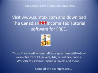 Taxes Made Easy, Quick, and Accurate. Visit  www.sumtax.com  and download The Canadian  Income Tax Tutorial software for FREE. This software will answer all your questions with lots of examples from T1 jackets, T4s, Schedules, Forms, Worksheets, Claims, Business Claims and more…   Some of the examples are…    
