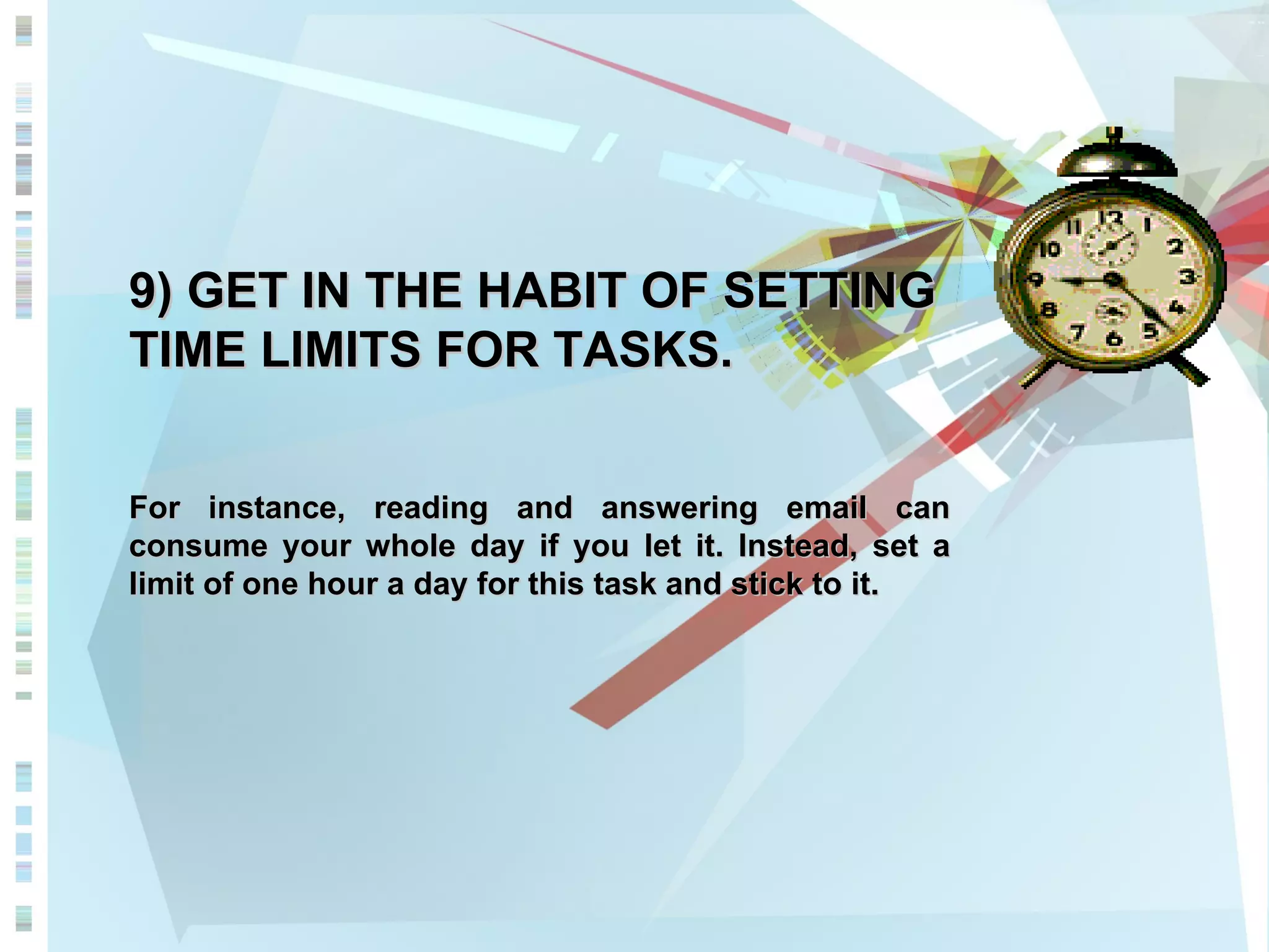 9) GET IN THE HABIT OF SETTING TIME LIMITS FOR TASKS. For instance, reading and answering email can consume your whole day if you let it. Instead, set a limit of one hour a day for this task and stick to it. 