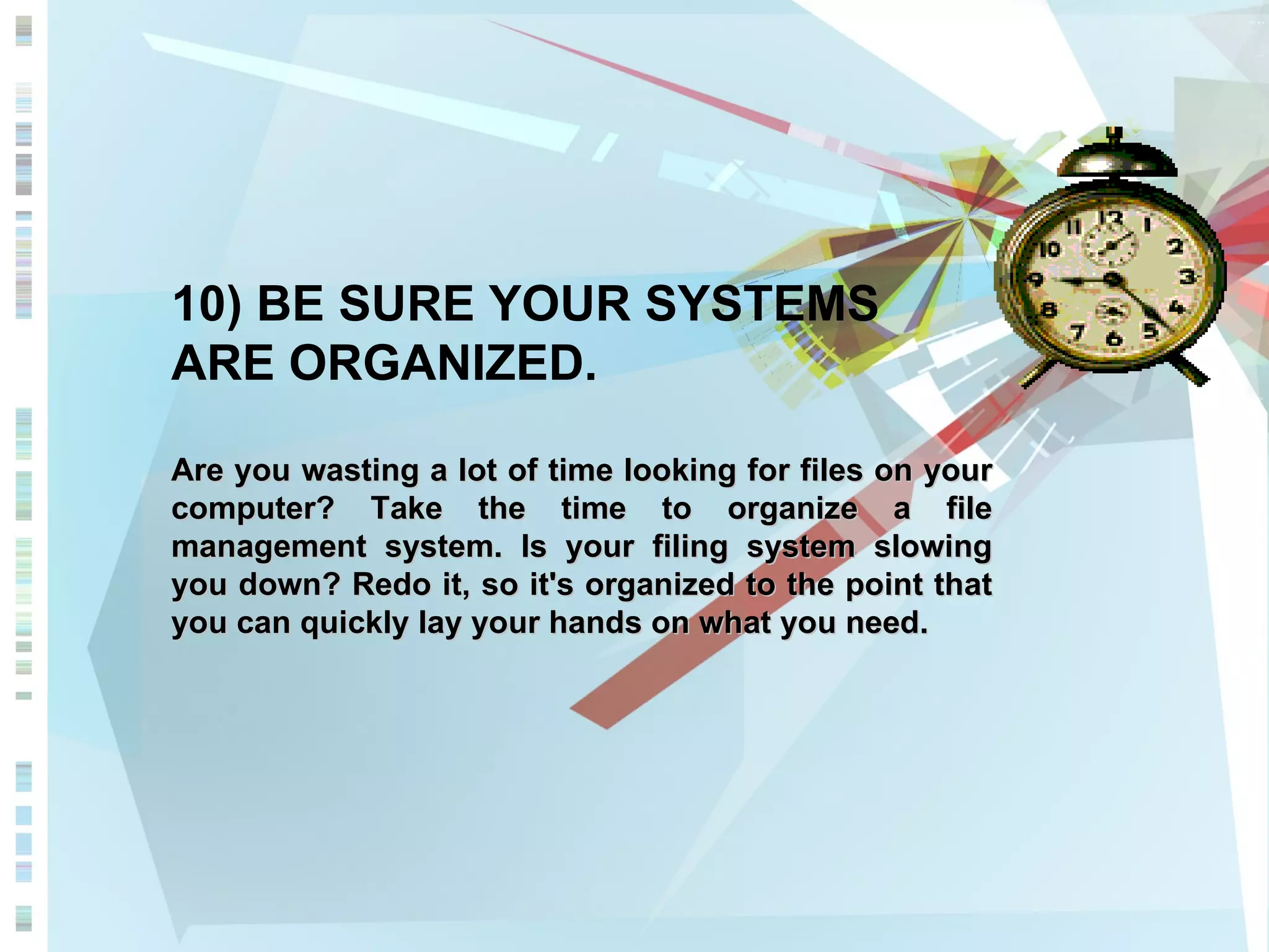 10) BE SURE YOUR SYSTEMS ARE ORGANIZED. Are you wasting a lot of time looking for files on your computer? Take the time to organize a file management system. Is your filing system slowing you down? Redo it, so it's organized to the point that you can quickly lay your hands on what you need.  