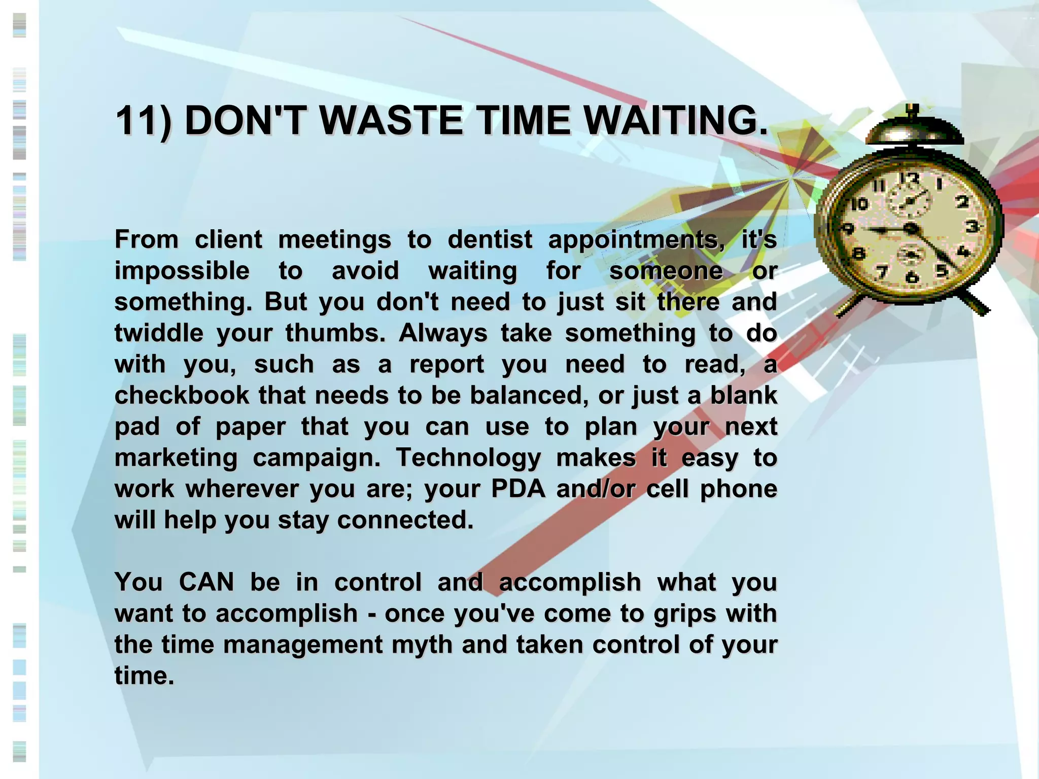 11) DON'T WASTE TIME WAITING. From client meetings to dentist appointments, it's impossible to avoid waiting for someone or something. But you don't need to just sit there and twiddle your thumbs. Always take something to do with you, such as a report you need to read, a checkbook that needs to be balanced, or just a blank pad of paper that you can use to plan your next marketing campaign. Technology makes it easy to work wherever you are; your PDA and/or cell phone will help you stay connected. You CAN be in control and accomplish what you want to accomplish - once you've come to grips with the time management myth and taken control of your time. 