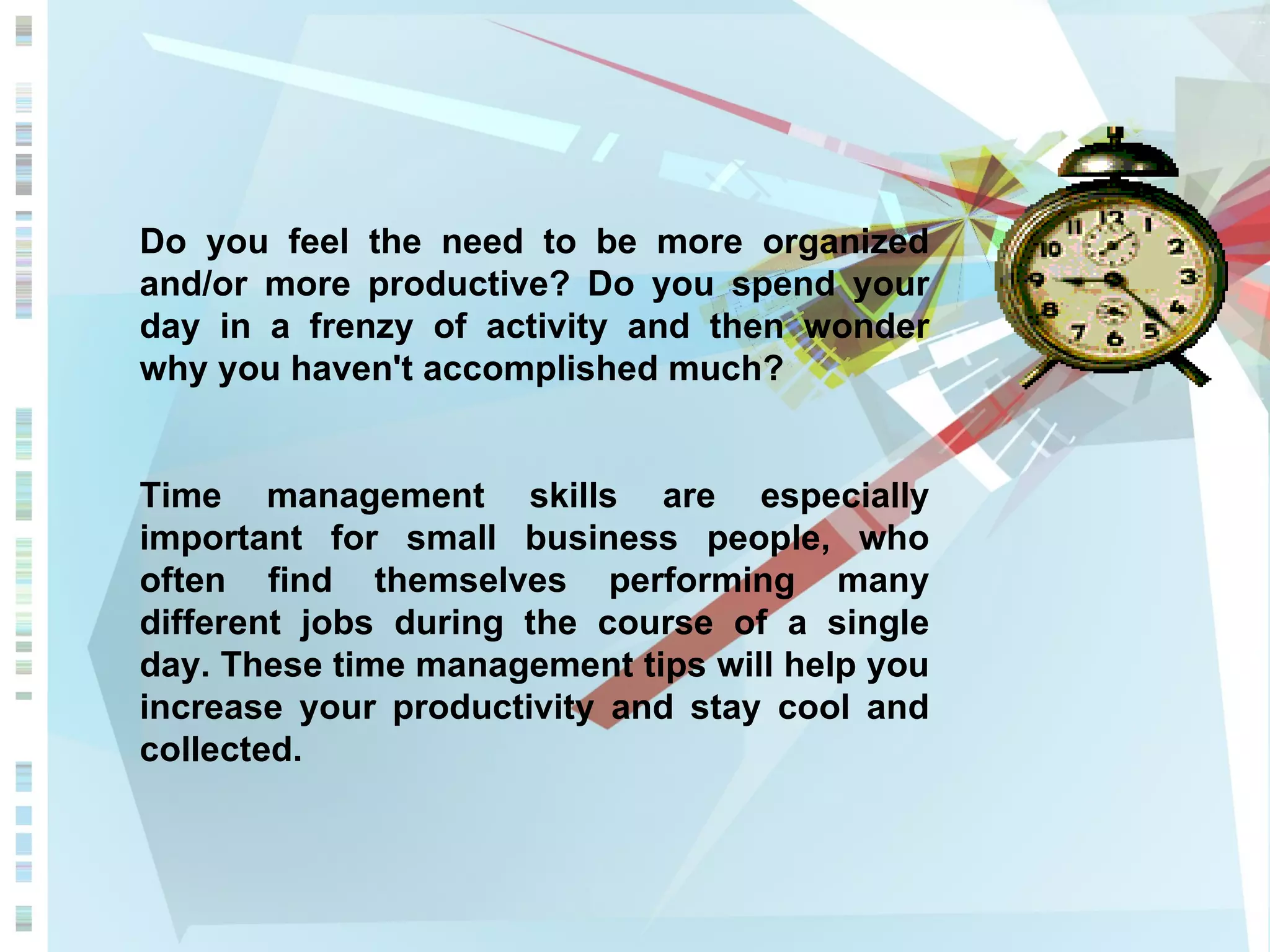 Do you feel the need to be more organized and/or more productive? Do you spend your day in a frenzy of activity and then wonder why you haven't accomplished much? Time management skills are especially important for small business people, who often find themselves performing many different jobs during the course of a single day. These time management tips will help you increase your productivity and stay cool and collected. 