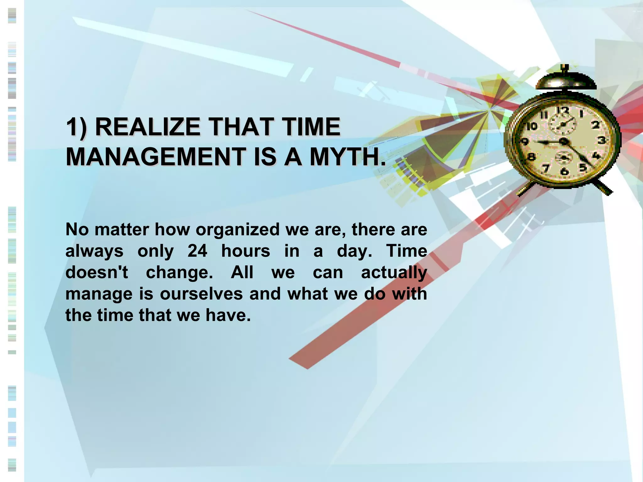 1) REALIZE THAT TIME MANAGEMENT IS A MYTH. No matter how organized we are, there are always only 24 hours in a day. Time doesn't change. All we can actually manage is ourselves and what we do with the time that we have. 