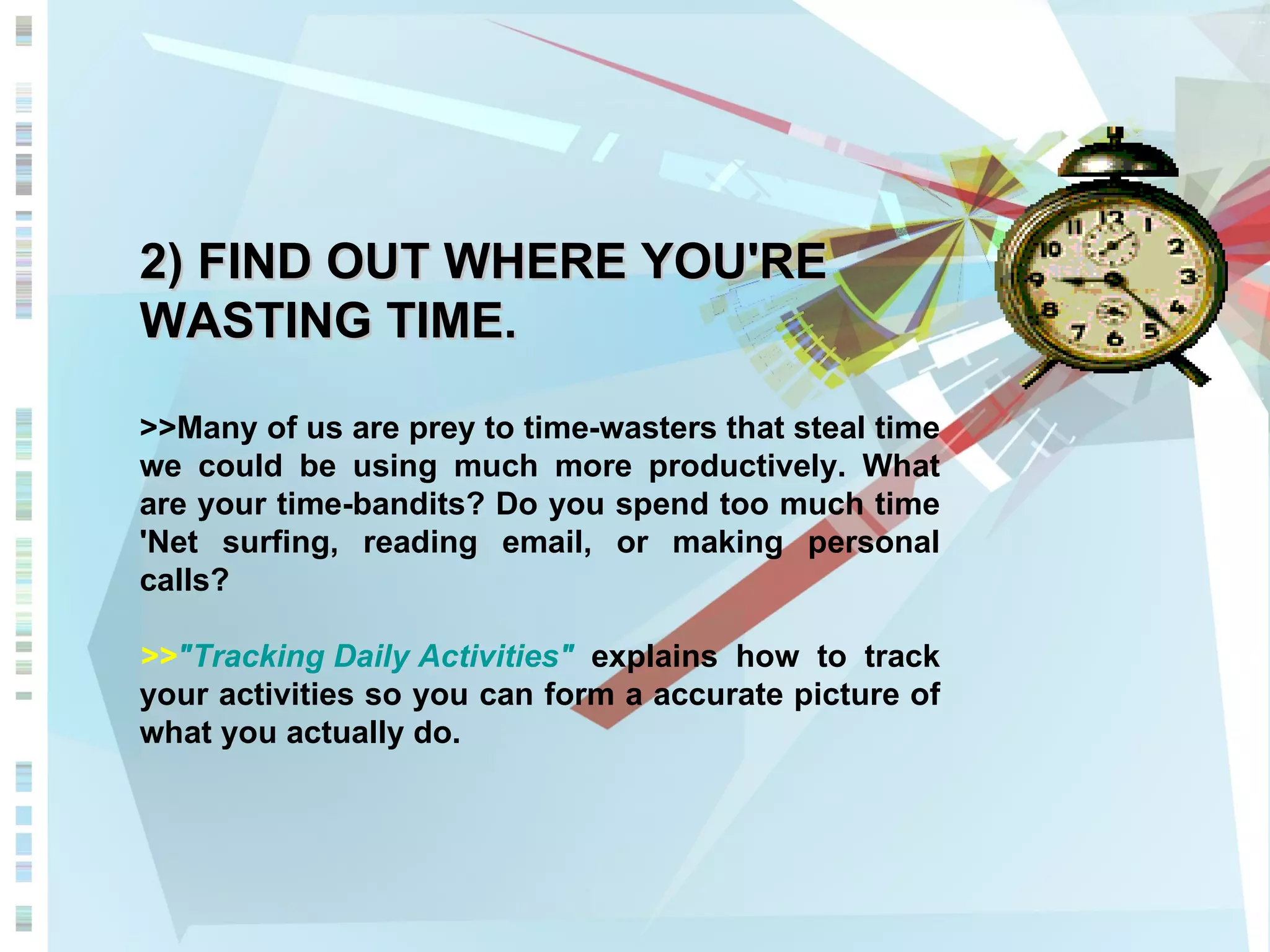 2) FIND OUT WHERE YOU'RE WASTING TIME. >>Many of us are prey to time-wasters that steal time we could be using much more productively. What are your time-bandits? Do you spend too much time 'Net surfing, reading email, or making personal calls?  >> &quot;Tracking Daily Activities&quot;  explains how to track your activities so you can form a accurate picture of what you actually do. 