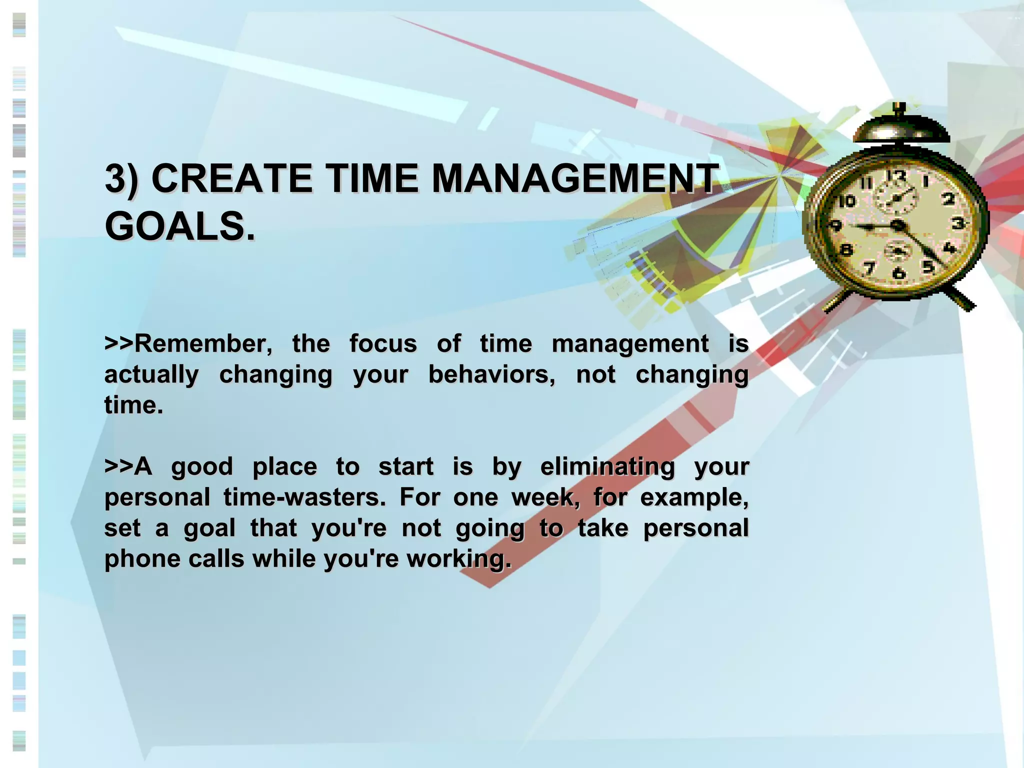 3) CREATE TIME MANAGEMENT GOALS. >>Remember, the focus of time management is actually changing your behaviors, not changing time.  >>A good place to start is by eliminating your personal time-wasters. For one week, for example, set a goal that you're not going to take personal phone calls while you're working.  