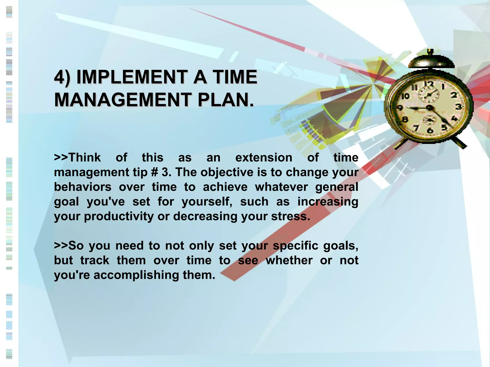4) IMPLEMENT A TIME MANAGEMENT PLAN. >>Think of this as an extension of time management tip # 3. The objective is to change your behaviors over time to achieve whatever general goal you've set for yourself, such as increasing your productivity or decreasing your stress.  >>So you need to not only set your specific goals, but track them over time to see whether or not you're accomplishing them. 