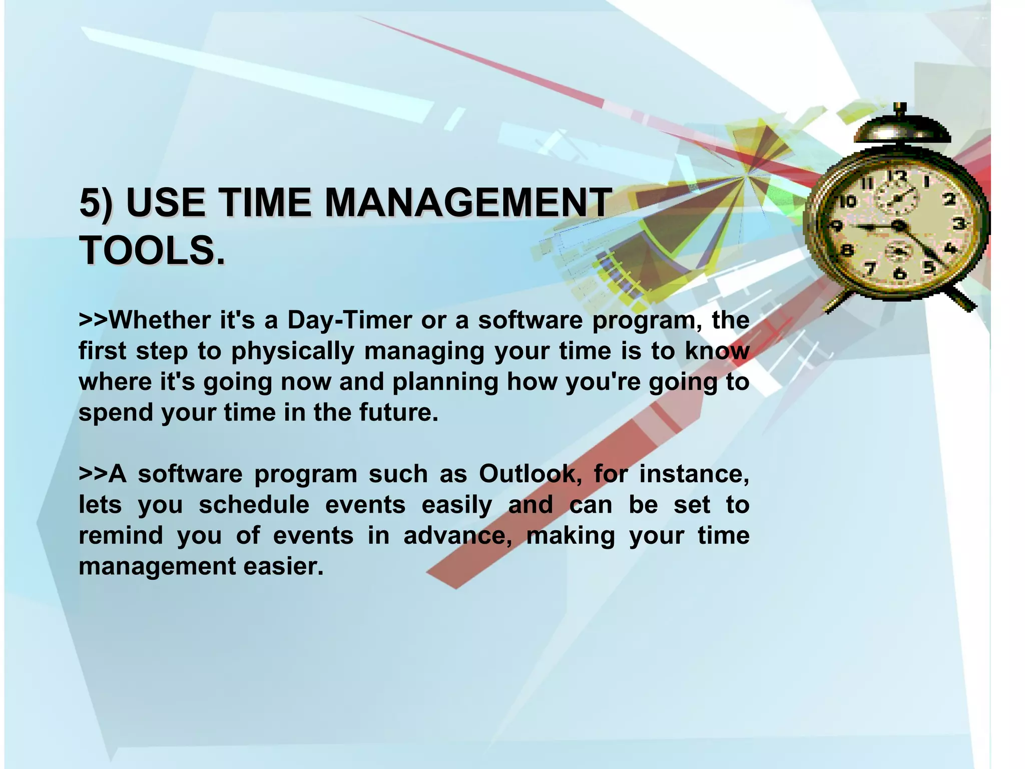 5) USE TIME MANAGEMENT TOOLS. >>Whether it's a Day-Timer or a software program, the first step to physically managing your time is to know where it's going now and planning how you're going to spend your time in the future.  >>A software program such as Outlook, for instance, lets you schedule events easily and can be set to remind you of events in advance, making your time management easier. 