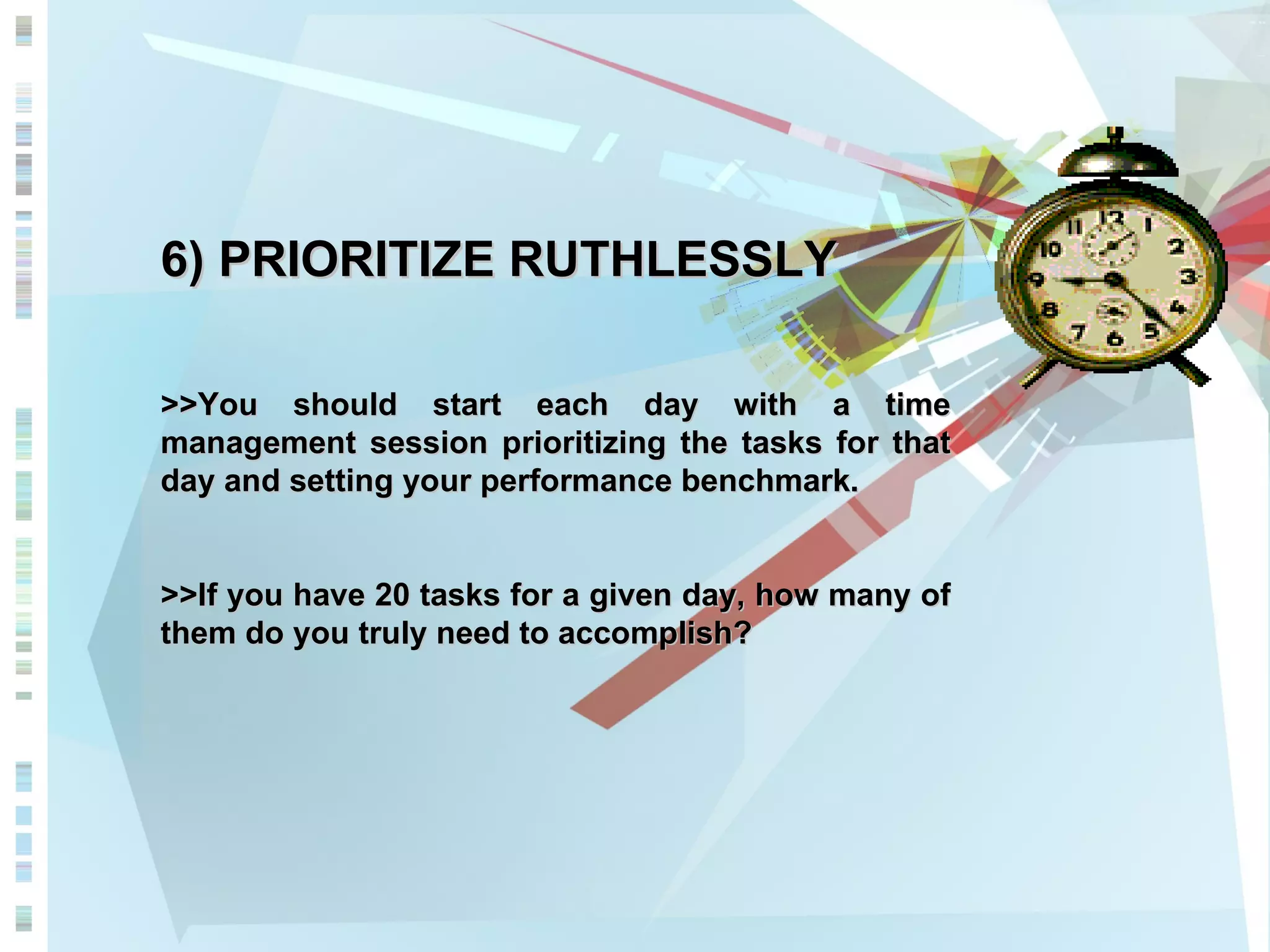 6) PRIORITIZE RUTHLESSLY >>You should start each day with a time management session prioritizing the tasks for that day and setting your performance benchmark.  >>If you have 20 tasks for a given day, how many of them do you truly need to accomplish?  
