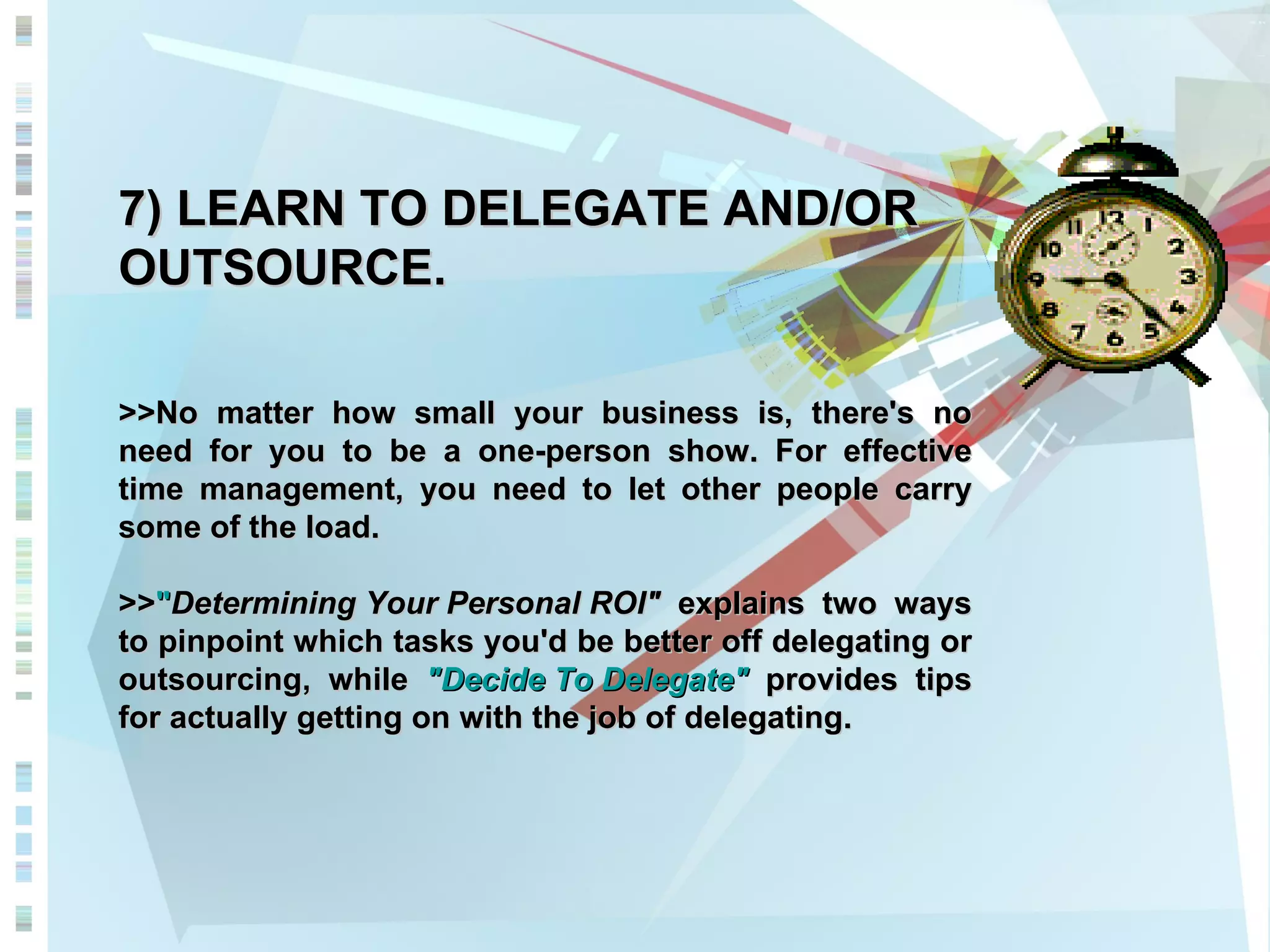 7) LEARN TO DELEGATE AND/OR OUTSOURCE. >>No matter how small your business is, there's no need for you to be a one-person show. For effective time management, you need to let other people carry some of the load.  >> &quot; Determining Your Personal ROI&quot;  explains two ways to pinpoint which tasks you'd be better off delegating or outsourcing, while  &quot;Decide To Delegate&quot;  provides tips for actually getting on with the job of delegating.  