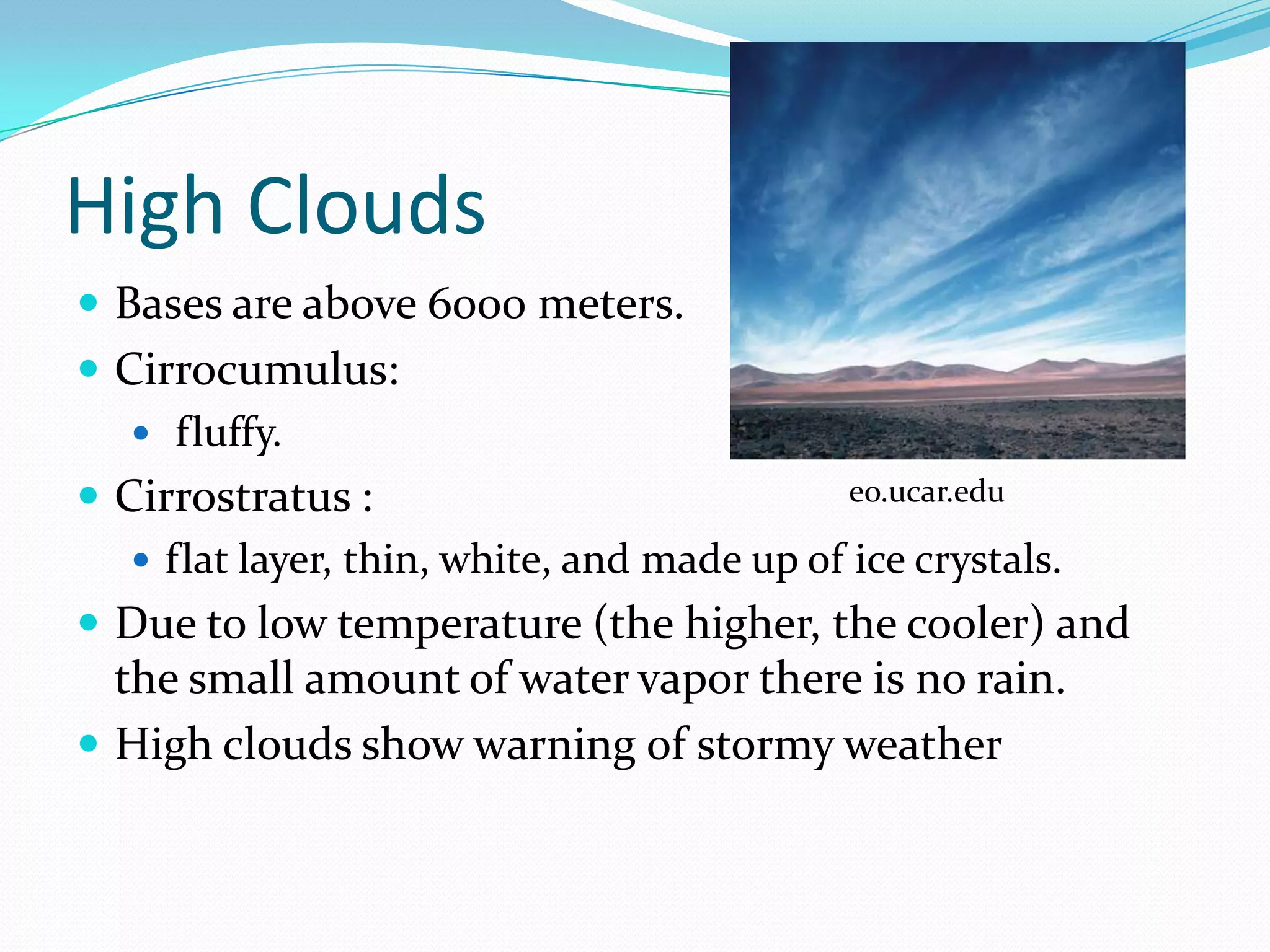 High Clouds
 Bases are above 6000 meters.
 Cirrocumulus:
    fluffy.
 Cirrostratus :                            eo.ucar.edu

    flat layer, thin, white, and made up of ice crystals.
 Due to low temperature (the higher, the cooler) and
  the small amount of water vapor there is no rain.
 High clouds show warning of stormy weather
 