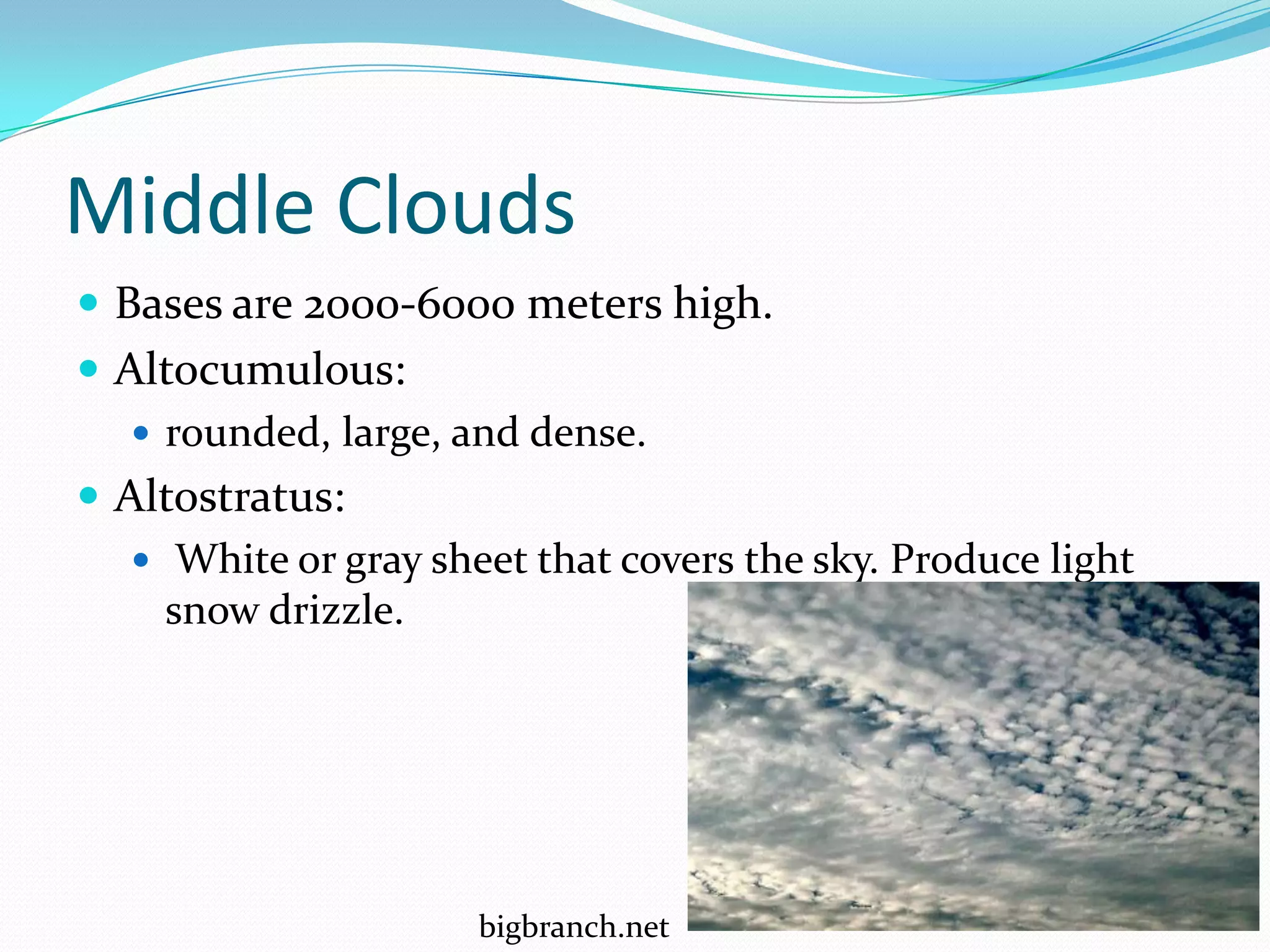 Middle Clouds
 Bases are 2000-6000 meters high.
 Altocumulous:
    rounded, large, and dense.
 Altostratus:
    White or gray sheet that covers the sky. Produce light
     snow drizzle.




                      bigbranch.net
 