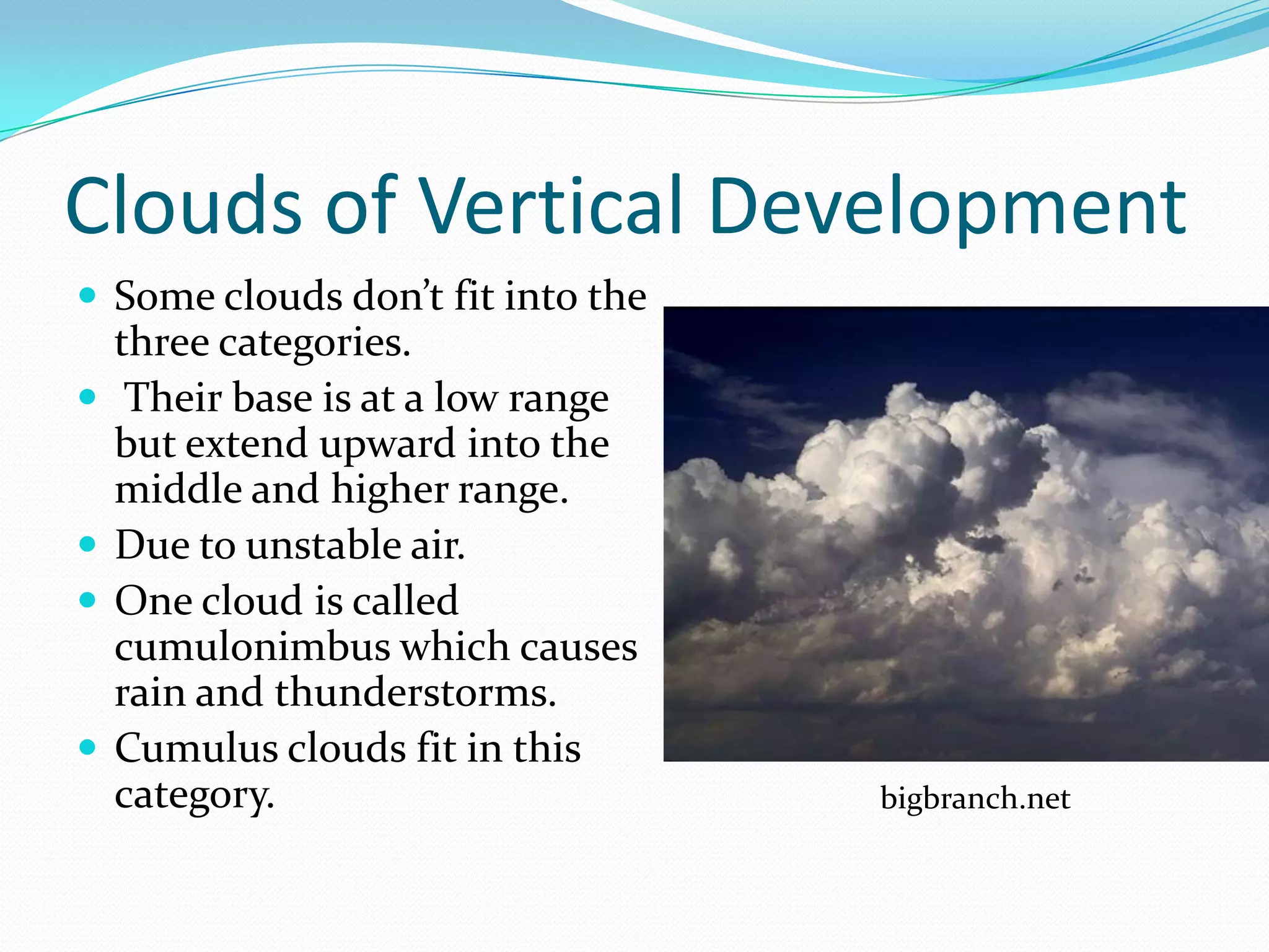 Clouds of Vertical Development
 Some clouds don’t fit into the
    three categories.
    Their base is at a low range
    but extend upward into the
    middle and higher range.
   Due to unstable air.
   One cloud is called
    cumulonimbus which causes
    rain and thunderstorms.
   Cumulus clouds fit in this
    category.                       bigbranch.net
 