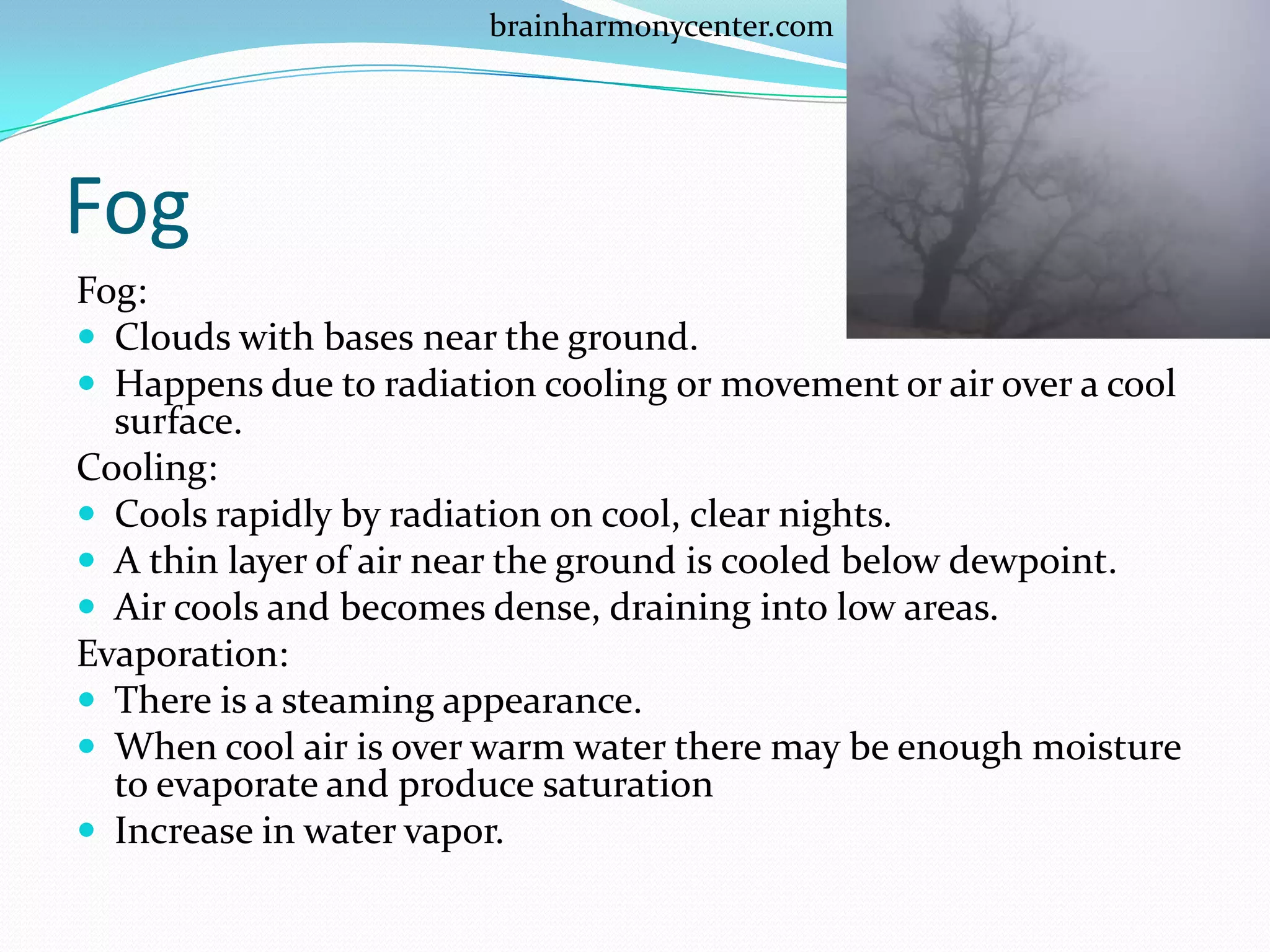 brainharmonycenter.com




Fog
Fog:
 Clouds with bases near the ground.
 Happens due to radiation cooling or movement or air over a cool
  surface.
Cooling:
 Cools rapidly by radiation on cool, clear nights.
 A thin layer of air near the ground is cooled below dewpoint.
 Air cools and becomes dense, draining into low areas.
Evaporation:
 There is a steaming appearance.
 When cool air is over warm water there may be enough moisture
  to evaporate and produce saturation
 Increase in water vapor.
 