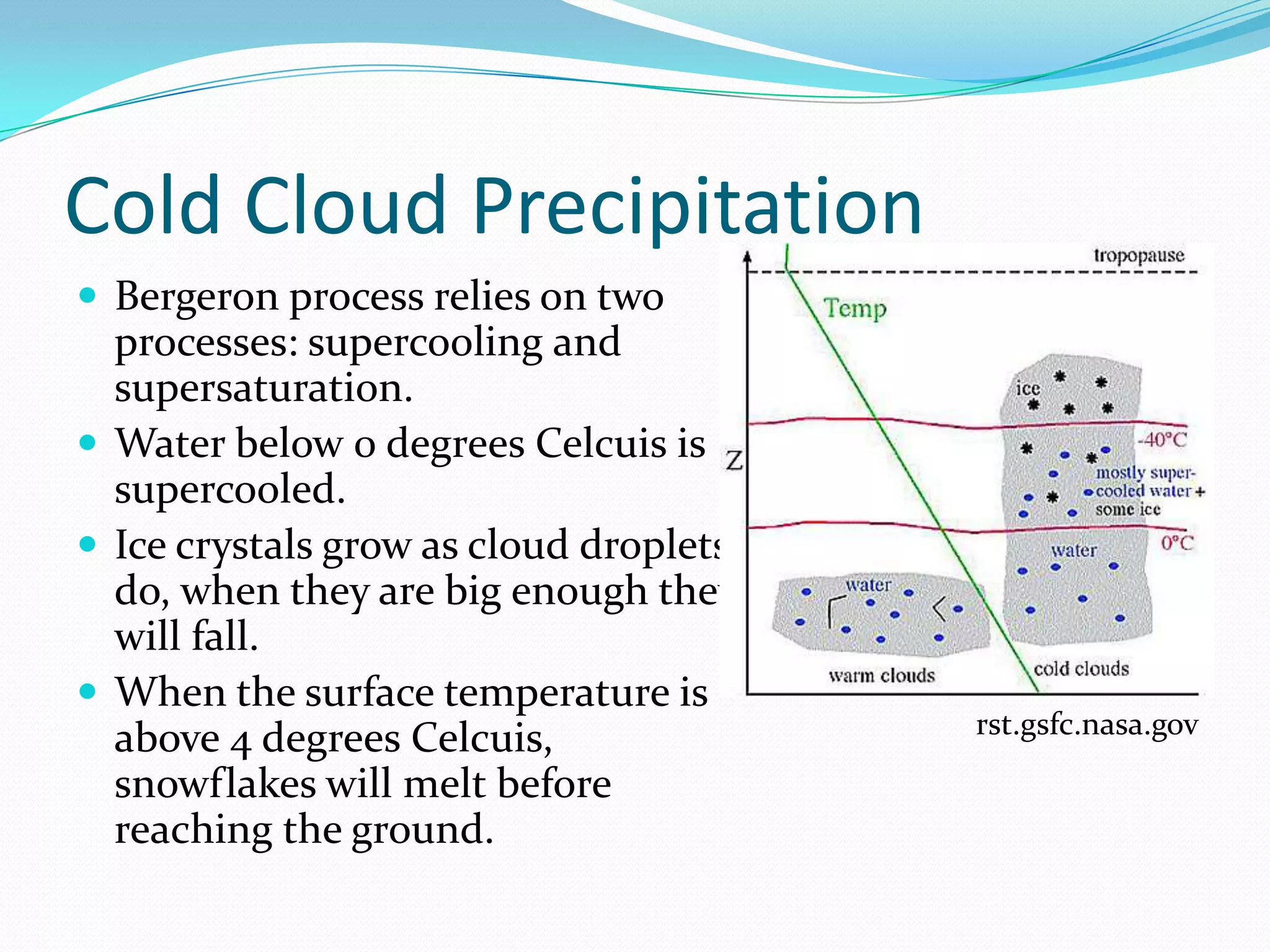 Cold Cloud Precipitation
 Bergeron process relies on two
  processes: supercooling and
  supersaturation.
 Water below 0 degrees Celcuis is
  supercooled.
 Ice crystals grow as cloud droplets
  do, when they are big enough they
  will fall.
 When the surface temperature is
                                        rst.gsfc.nasa.gov
  above 4 degrees Celcuis,
  snowflakes will melt before
  reaching the ground.
 