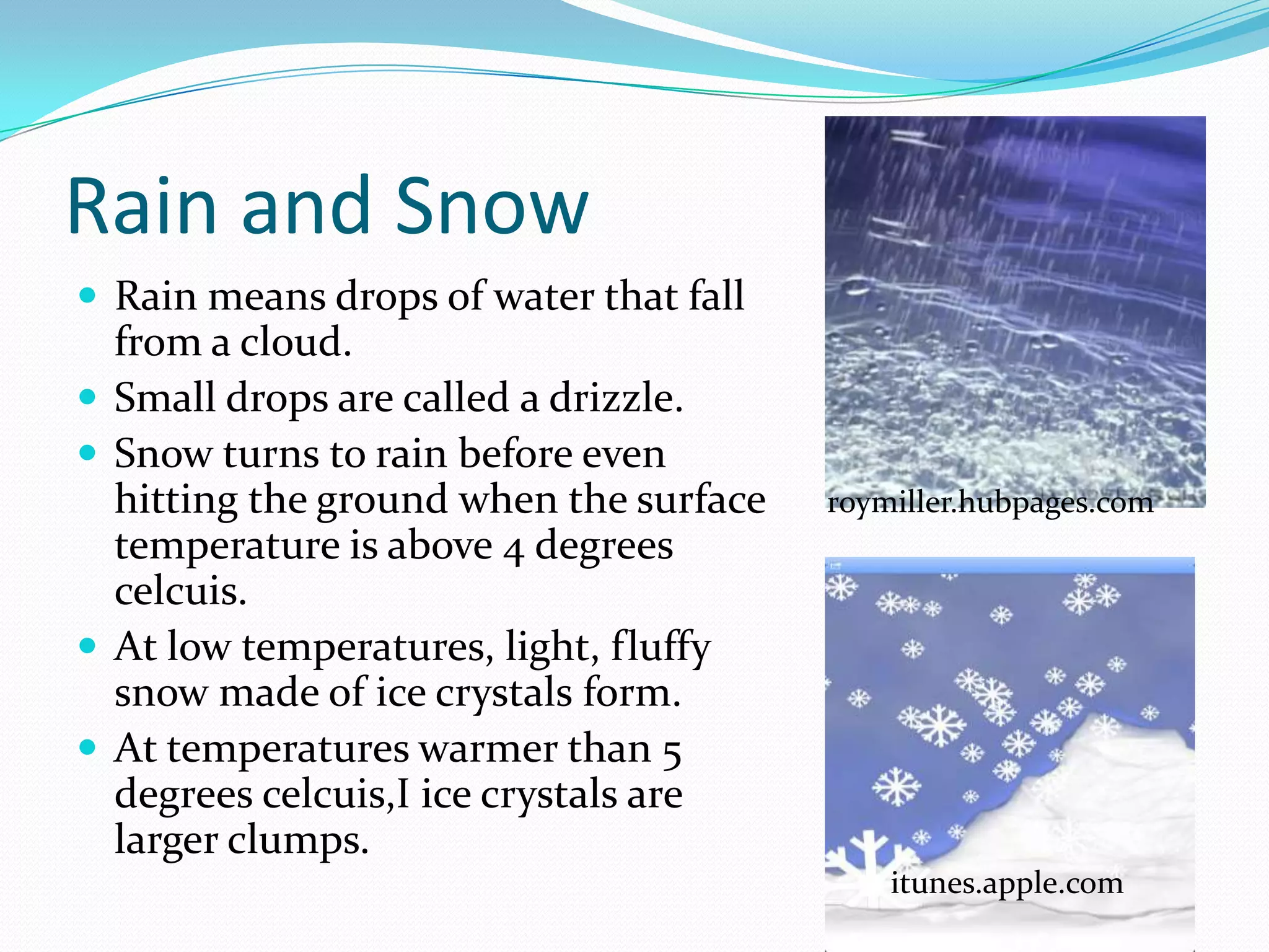 Rain and Snow
 Rain means drops of water that fall
    from a cloud.
   Small drops are called a drizzle.
   Snow turns to rain before even
    hitting the ground when the surface   roymiller.hubpages.com
    temperature is above 4 degrees
    celcuis.
   At low temperatures, light, fluffy
    snow made of ice crystals form.
   At temperatures warmer than 5
    degrees celcuis,I ice crystals are
    larger clumps.
                                              itunes.apple.com
 