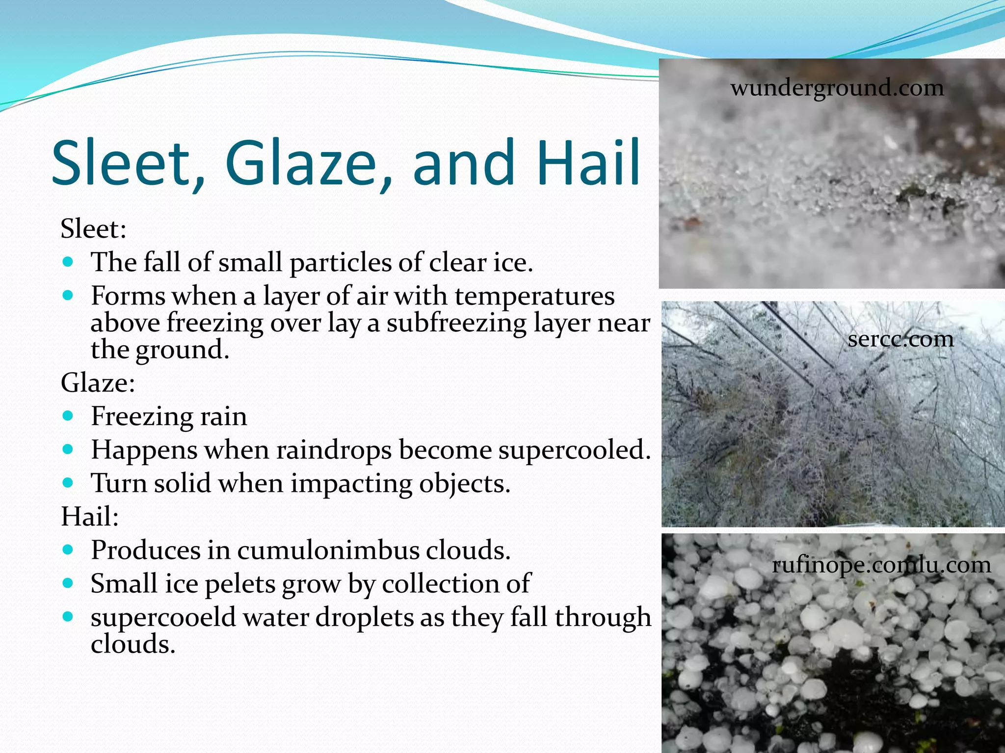wunderground.com


Sleet, Glaze, and Hail
Sleet:
 The fall of small particles of clear ice.
 Forms when a layer of air with temperatures
   above freezing over lay a subfreezing layer near
   the ground.                                                 sercc.com
Glaze:
 Freezing rain
 Happens when raindrops become supercooled.
 Turn solid when impacting objects.
Hail:
 Produces in cumulonimbus clouds.
                                                         rufinope.comlu.com
 Small ice pelets grow by collection of
 supercooeld water droplets as they fall through
   clouds.
 
