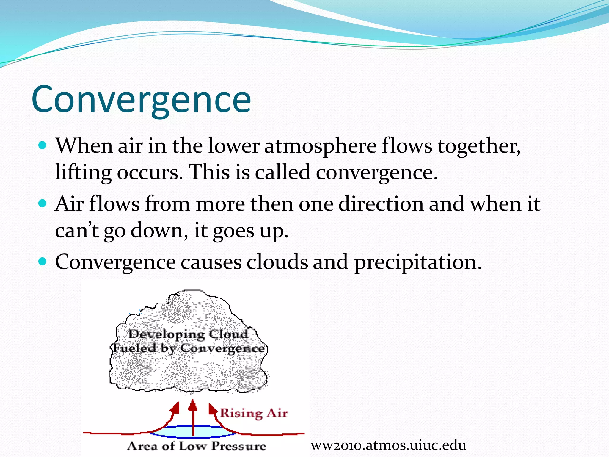 Convergence
 When air in the lower atmosphere flows together,
  lifting occurs. This is called convergence.
 Air flows from more then one direction and when it
  can’t go down, it goes up.
 Convergence causes clouds and precipitation.




                            ww2010.atmos.uiuc.edu
 