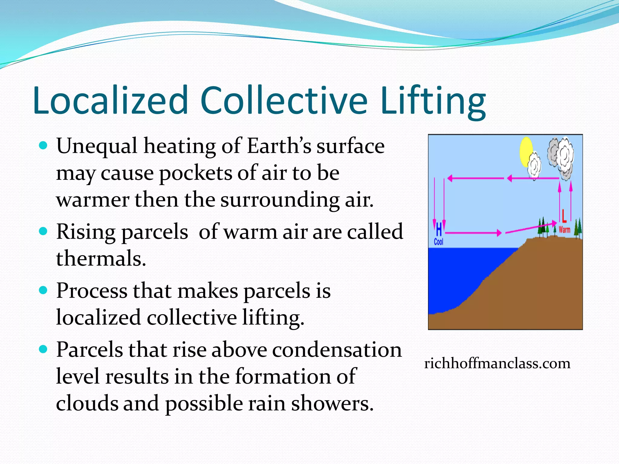 Localized Collective Lifting
 Unequal heating of Earth’s surface
  may cause pockets of air to be
  warmer then the surrounding air.
 Rising parcels of warm air are called
  thermals.
 Process that makes parcels is
  localized collective lifting.
 Parcels that rise above condensation
                                          richhoffmanclass.com
  level results in the formation of
  clouds and possible rain showers.
 