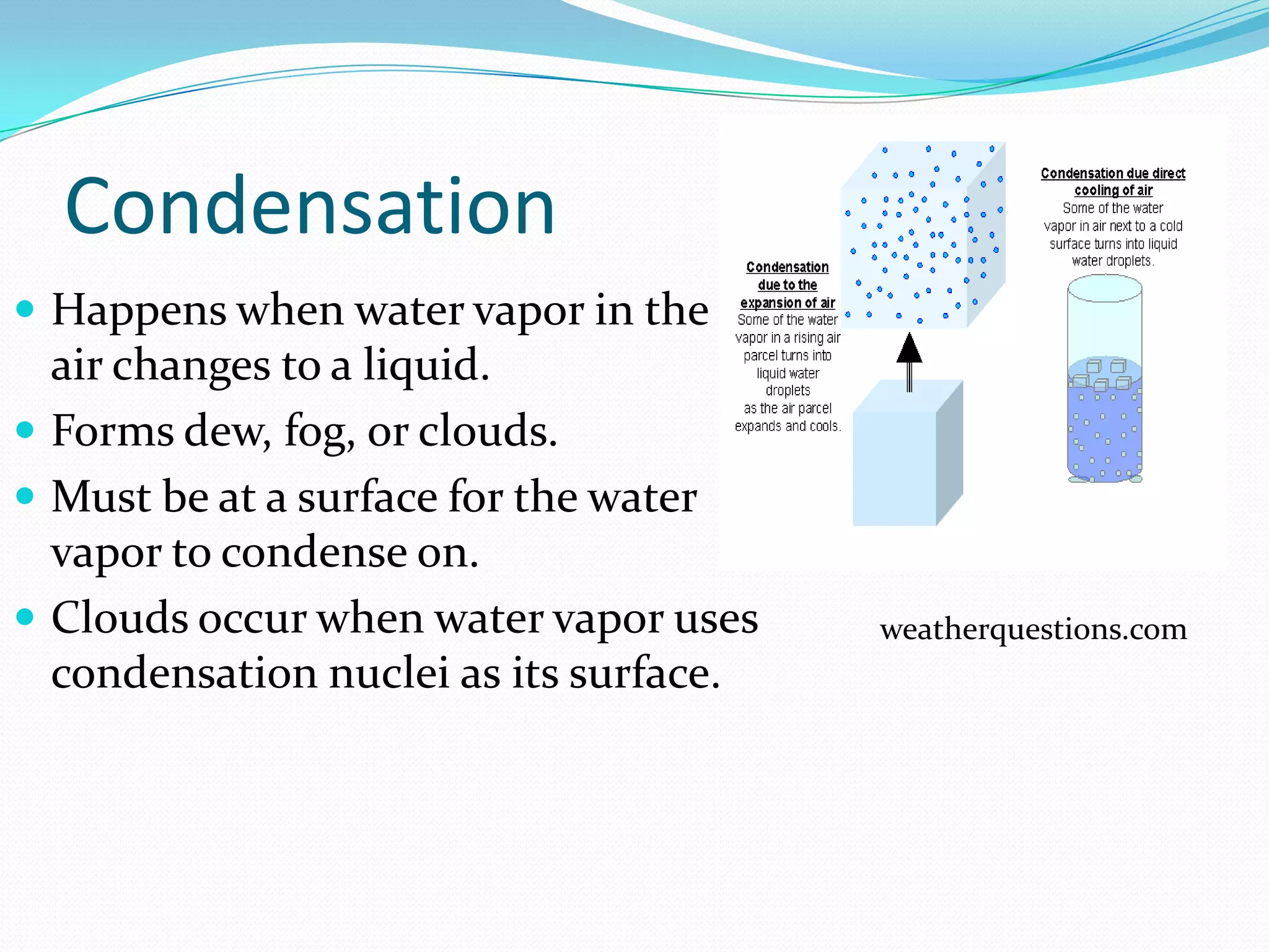 Condensation
 Happens when water vapor in the
  air changes to a liquid.
 Forms dew, fog, or clouds.
 Must be at a surface for the water
  vapor to condense on.
 Clouds occur when water vapor uses    weatherquestions.com
  condensation nuclei as its surface.
 