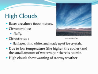 High Clouds
 Bases are above 6000 meters.
 Cirrocumulus:
    fluffy.
 Cirrostratus :                            eo.ucar.edu

    flat layer, thin, white, and made up of ice crystals.
 Due to low temperature (the higher, the cooler) and
  the small amount of water vapor there is no rain.
 High clouds show warning of stormy weather
 
